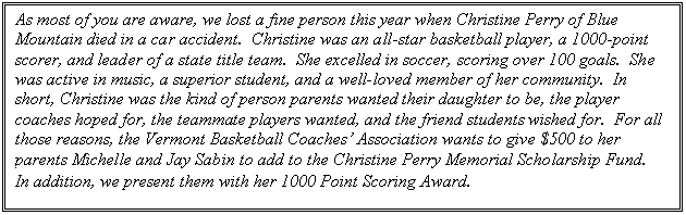 Text Box: As most of you are aware, we lost a fine person this year when Christine Perry of Blue Mountain died in a car accident.  Christine was an all-star basketball player, a 1000-point scorer, and leader of a state title team.  She excelled in soccer, scoring over 100 goals.  She was active in music, a superior student, and a well-loved member of her community.  In short, Christine was the kind of person parents wanted their daughter to be, the player coaches hoped for, the teammate players wanted, and the friend students wished for.  For all those reasons, the Vermont Basketball Coaches Association wants to give $500 to her parents Michelle and Jay Sabin to add to the Christine Perry Memorial Scholarship Fund.  In addition, we present them with her 1000 Point Scoring Award. 